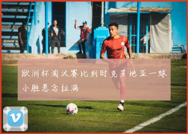 欧洲杯淘汰赛比利时克罗地亚一球小胜悬念拉满