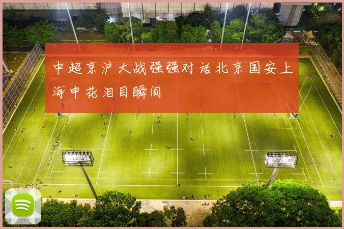 中超京沪大战强强对话北京国安上海申花泪目瞬间