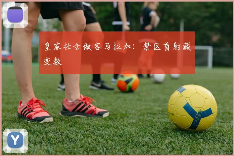 皇家社会做客马拉加:禁区首射藏变数