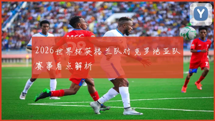 2026世界杯英格兰队对克罗地亚队赛事看点解析