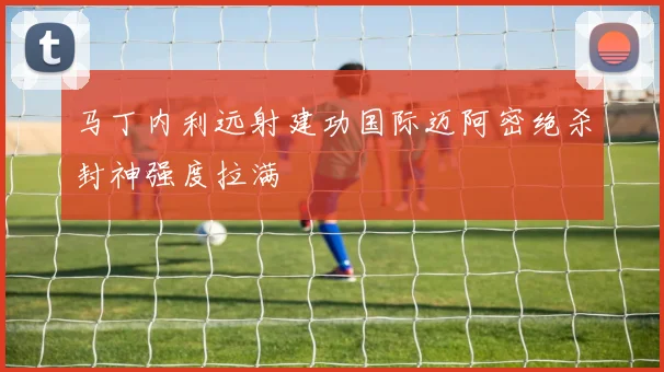 马丁内利远射建功国际迈阿密绝杀封神强度拉满