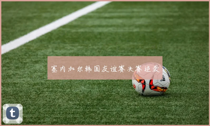 塞内加尔韩国友谊赛决赛逆袭