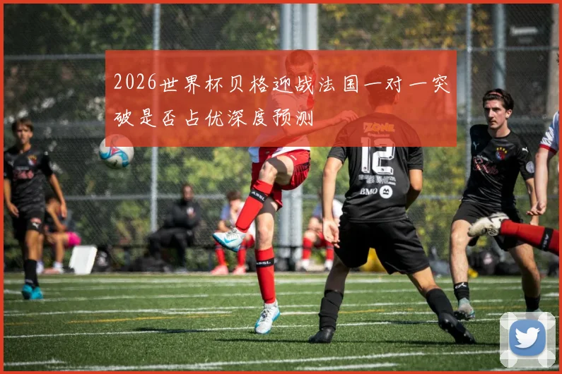 2026世界杯贝格迎战法国一对一突破是否占优深度预测