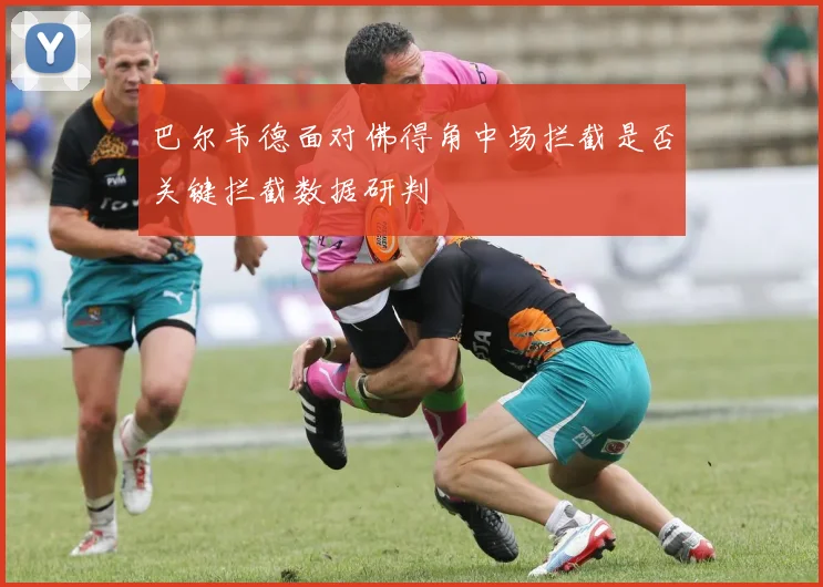 巴尔韦德面对佛得角中场拦截是否关键拦截数据研判