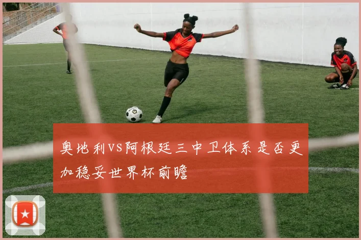 奥地利vs阿根廷三中卫体系是否更加稳妥世界杯前瞻