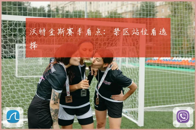 沃特金斯赛季看点:禁区站位看选择