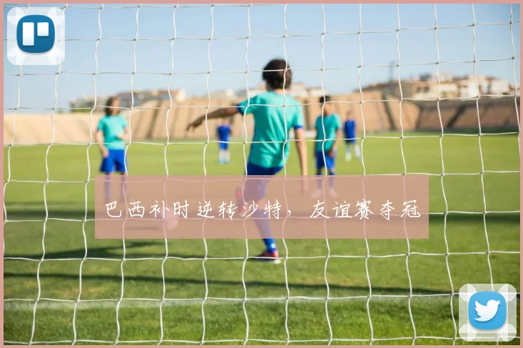 巴西补时逆转沙特，友谊赛夺冠