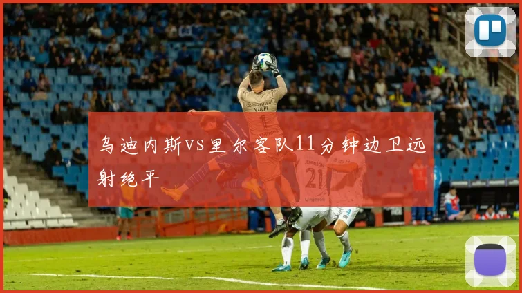 乌迪内斯vs里尔客队11分钟边卫远射绝平