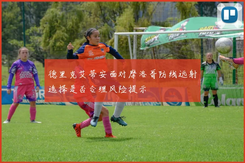 德里克艾蒂安面对摩洛哥防线远射选择是否合理风险提示