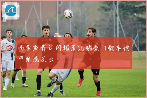 西蒙斯青训闪耀莱比锡豪门翻车德甲绝境反击
