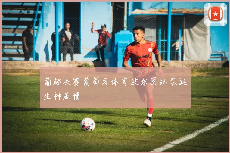 葡超决赛葡萄牙体育波尔图纪录诞生神剧情