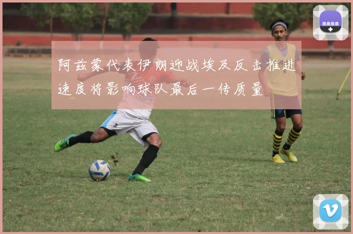 阿兹蒙代表伊朗迎战埃及反击推进速度将影响球队最后一传质量