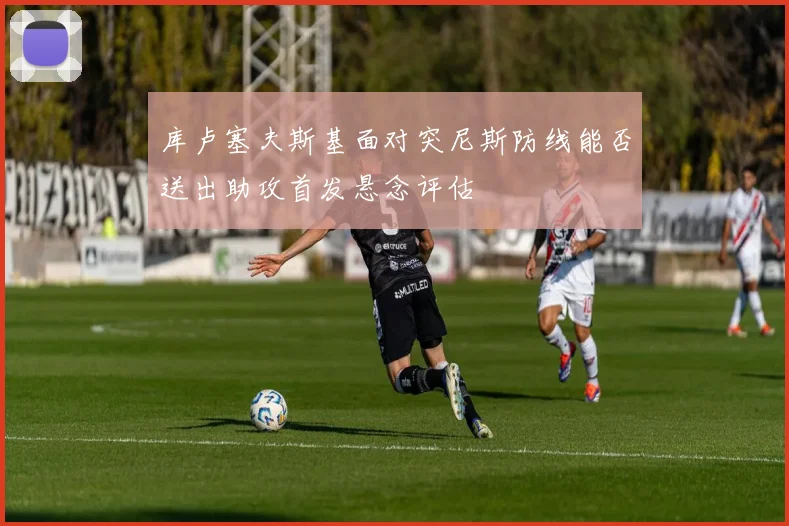 库卢塞夫斯基面对突尼斯防线能否送出助攻首发悬念评估
