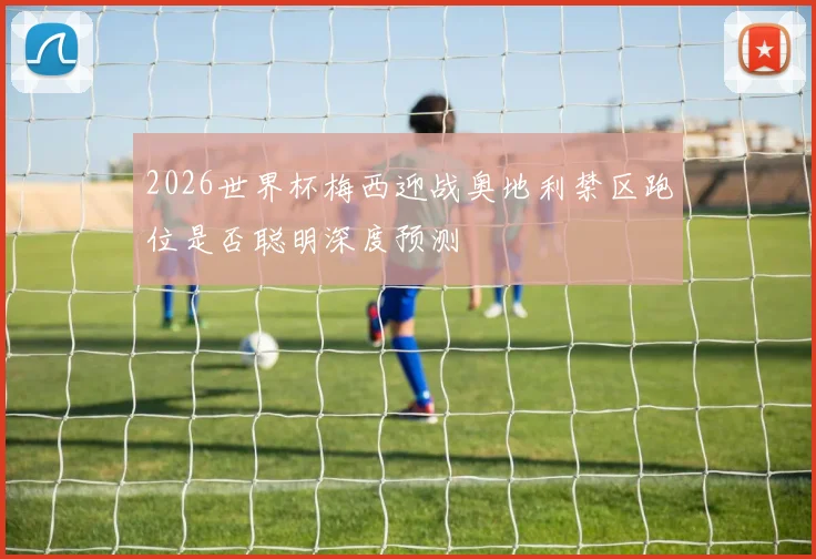 2026世界杯梅西迎战奥地利禁区跑位是否聪明深度预测