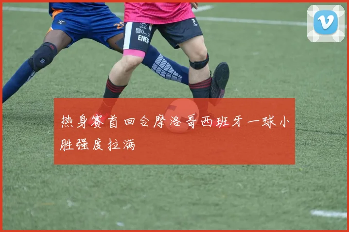热身赛首回合摩洛哥西班牙一球小胜强度拉满