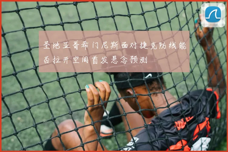 圣地亚哥希门尼斯面对捷克防线能否拉开空间首发悬念预测