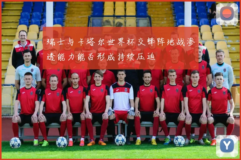 瑞士与卡塔尔世界杯交锋阵地战渗透能力能否形成持续压迫