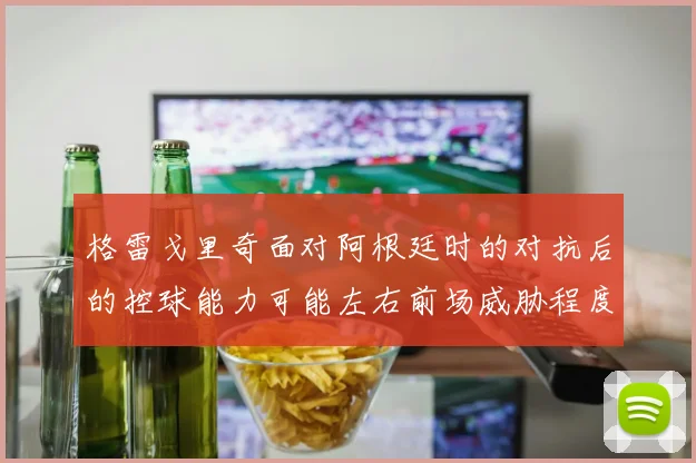格雷戈里奇面对阿根廷时的对抗后的控球能力可能左右前场威胁程度