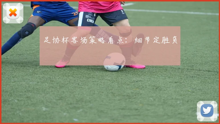 足协杯客场策略看点:细节定胜负