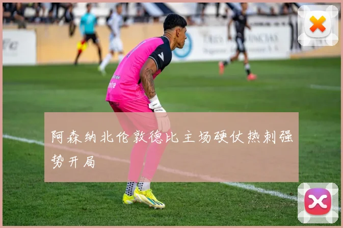 阿森纳北伦敦德比主场硬仗热刺强势开局