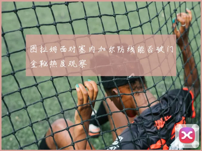 图拉姆面对塞内加尔防线能否破门金靴热度观察