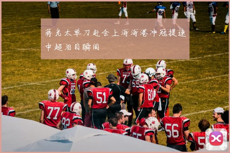 蒋光太单刀赴会上海海港冲冠提速中超泪目瞬间