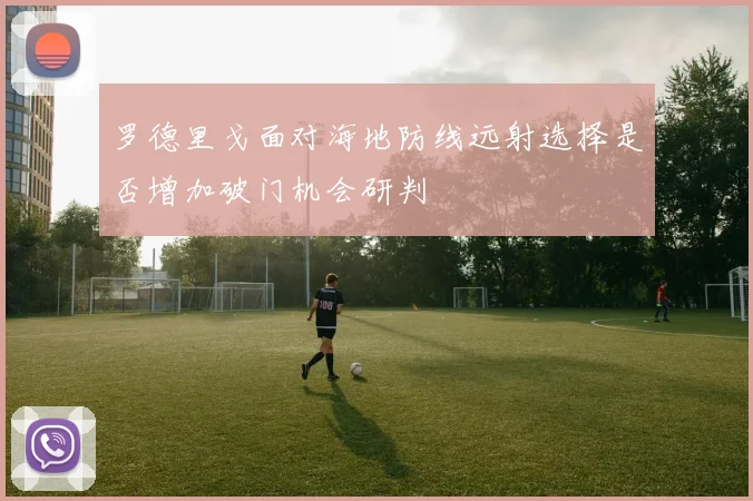 罗德里戈面对海地防线远射选择是否增加破门机会研判