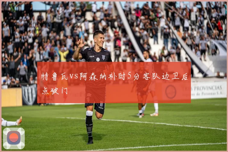特鲁瓦vs阿森纳补时5分客队边卫后点破门
