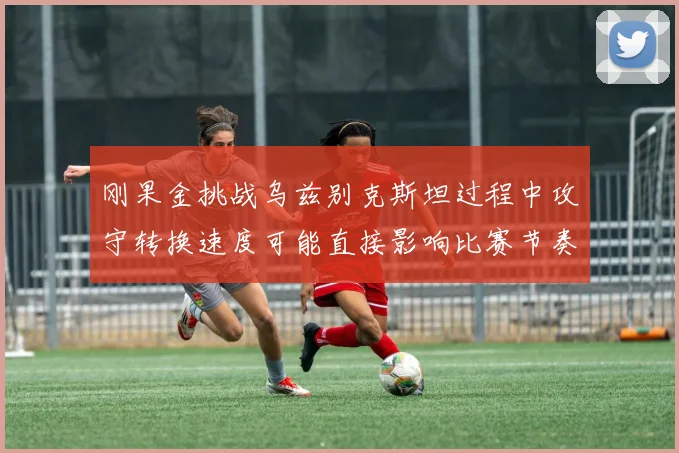 刚果金挑战乌兹别克斯坦过程中攻守转换速度可能直接影响比赛节奏