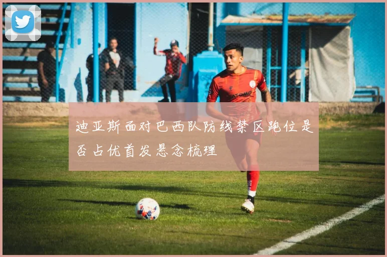 迪亚斯面对巴西队防线禁区跑位是否占优首发悬念梳理