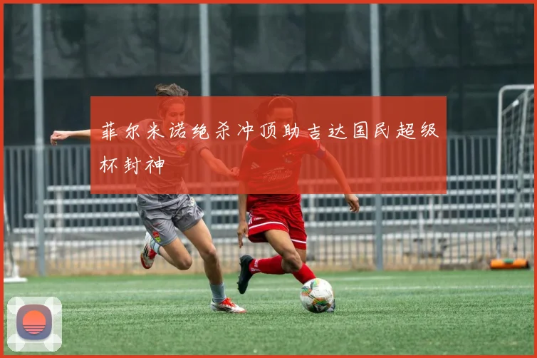 菲尔米诺绝杀冲顶助吉达国民超级杯封神