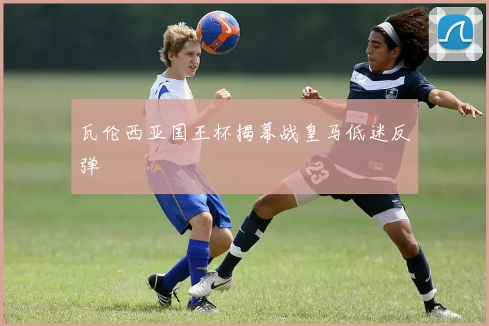 瓦伦西亚国王杯揭幕战皇马低迷反弹