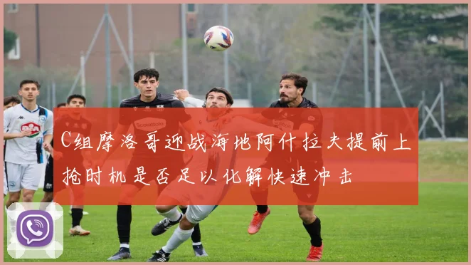 C组摩洛哥迎战海地阿什拉夫提前上抢时机是否足以化解快速冲击